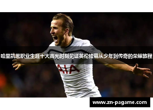 哈里凯恩职业生涯十大高光时刻见证英伦锋霸从少年到传奇的荣耀旅程