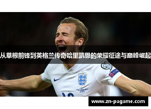 从草根前锋到英格兰传奇哈里凯恩的荣耀征途与巅峰崛起 从草根前锋到英格兰传奇哈里凯恩的荣耀征途与巅峰崛起