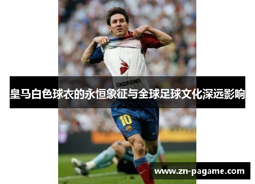 皇马白色球衣的永恒象征与全球足球文化深远影响