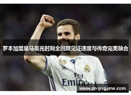 罗本加盟皇马高光时刻全回顾见证速度与传奇完美融合
