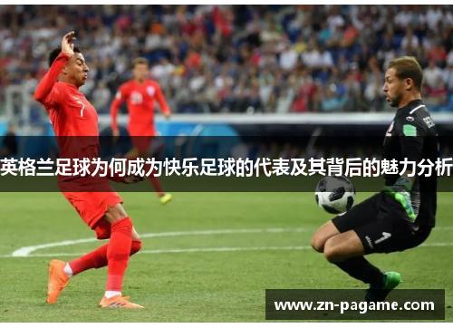 英格兰足球为何成为快乐足球的代表及其背后的魅力分析 英格兰足球为何成为快乐足球的代表及其背后的魅力分析