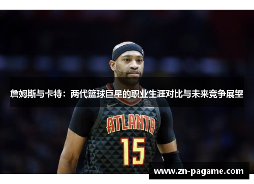 詹姆斯与卡特：两代篮球巨星的职业生涯对比与未来竞争展望