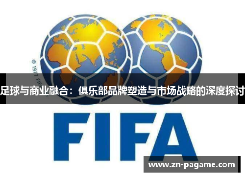 足球与商业融合:俱乐部品牌塑造与市场战略的深度探讨 足球与商业融合:俱乐部品牌塑造与市场战略的深度探讨