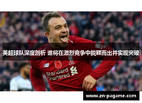 英超球队深度剖析 谁将在激烈竞争中脱颖而出并实现突破 英超球队深度剖析 谁将在激烈竞争中脱颖而出并实现突破