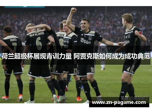 荷兰超级杯展现青训力量 阿贾克斯如何成为成功典范