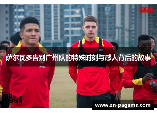 萨尔瓦多告别广州队的特殊时刻与感人背后的故事
