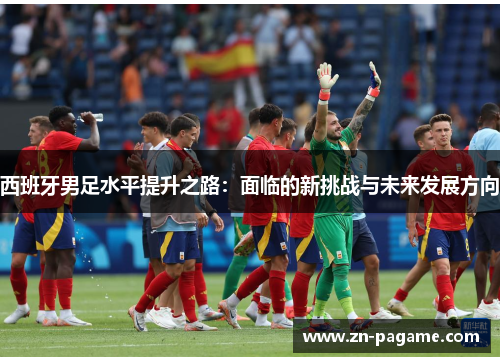 西班牙男足水平提升之路:面临的新挑战与未来发展方向 西班牙男足水平提升之路:面临的新挑战与未来发展方向