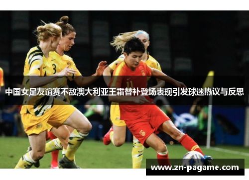 中国女足友谊赛不敌澳大利亚王霜替补登场表现引发球迷热议与反思 中国女足友谊赛不敌澳大利亚王霜替补登场表现引发球迷热议与反思