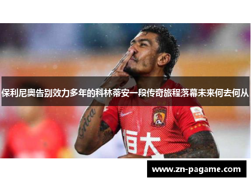 保利尼奥告别效力多年的科林蒂安一段传奇旅程落幕未来何去何从