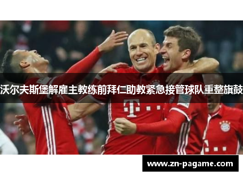 沃尔夫斯堡解雇主教练前拜仁助教紧急接管球队重整旗鼓 沃尔夫斯堡解雇主教练前拜仁助教紧急接管球队重整旗鼓