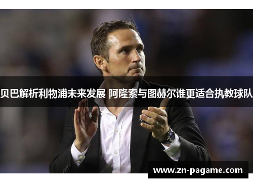 贝巴解析利物浦未来发展 阿隆索与图赫尔谁更适合执教球队