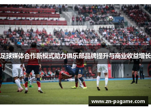 足球媒体合作新模式助力俱乐部品牌提升与商业收益增长