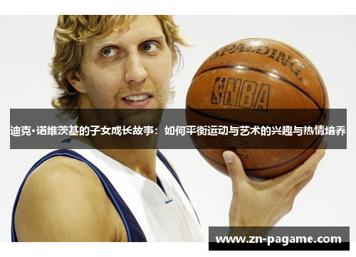 迪克·诺维茨基的子女成长故事：如何平衡运动与艺术的兴趣与热情培养