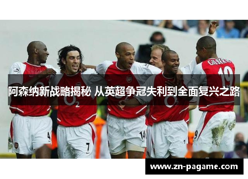 阿森纳新战略揭秘 从英超争冠失利到全面复兴之路