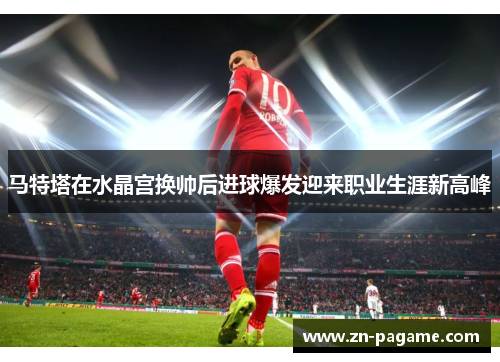 马特塔在水晶宫换帅后进球爆发迎来职业生涯新高峰 马特塔在水晶宫换帅后进球爆发迎来职业生涯新高峰